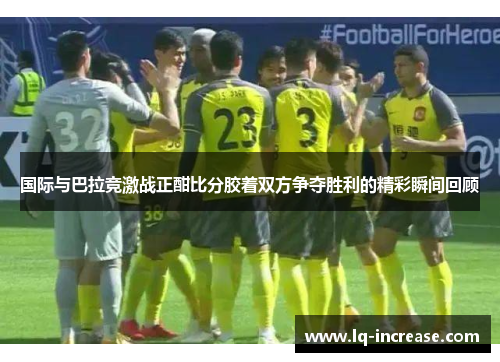 国际与巴拉竞激战正酣比分胶着双方争夺胜利的精彩瞬间回顾 国际与巴拉竞激战正酣比分胶着双方争夺胜利的精彩瞬间回顾