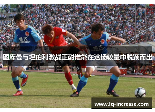 图库曼与坦珀利激战正酣谁能在这场较量中脱颖而出 图库曼与坦珀利激战正酣谁能在这场较量中脱颖而出