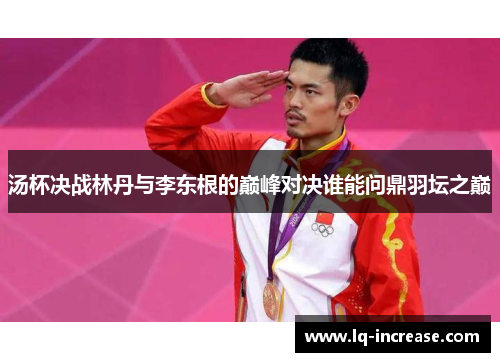 汤杯决战林丹与李东根的巅峰对决谁能问鼎羽坛之巅